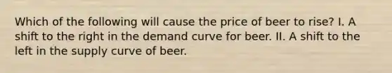 Which of the following will cause the price of beer to rise? I. A shift to the right in the demand curve for beer. II. A shift to the left in the supply curve of beer.