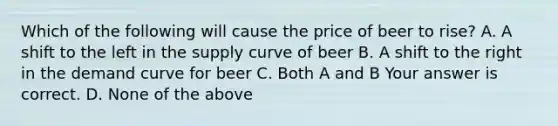 Which of the following will cause the price of beer to​ rise? A. A shift to the left in the supply curve of beer B. A shift to the right in the demand curve for beer C. Both A and B Your answer is correct. D. None of the above