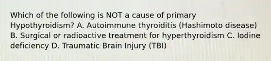 Which of the following is NOT a cause of primary Hypothyroidism? A. Autoimmune thyroiditis (Hashimoto disease) B. Surgical or radioactive treatment for hyperthyroidism C. Iodine deficiency D. Traumatic Brain Injury (TBI)