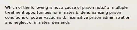 Which of the following is not a cause of prison riots? a. multiple treatment opportunities for inmates b. dehumanizing prison conditions c. power vacuums d. insensitive prison administration and neglect of inmates' demands