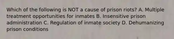 Which of the following is NOT a cause of prison riots? A. Multiple treatment opportunities for inmates B. Insensitive prison administration C. Regulation of inmate society D. Dehumanizing prison conditions