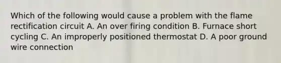 Which of the following would cause a problem with the flame rectification circuit A. An over firing condition B. Furnace short cycling C. An improperly positioned thermostat D. A poor ground wire connection