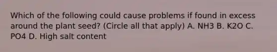 Which of the following could cause problems if found in excess around the plant seed? (Circle all that apply) A. NH3 B. K2O C. PO4 D. High salt content