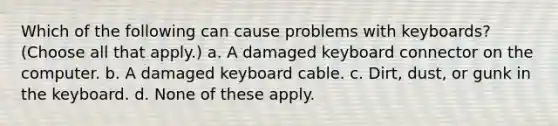 Which of the following can cause problems with keyboards? (Choose all that apply.) a. A damaged keyboard connector on the computer. b. A damaged keyboard cable. c. Dirt, dust, or gunk in the keyboard. d. None of these apply.