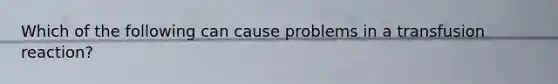 Which of the following can cause problems in a transfusion reaction?