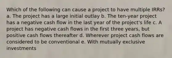 Which of the following can cause a project to have multiple IRRs? a. The project has a large initial outlay b. The ten-year project has a negative cash flow in the last year of the project's life c. A project has negative cash flows in the first three years, but positive cash flows thereafter d. Wherever project cash flows are considered to be conventional e. With mutually exclusive investments