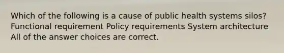 Which of the following is a cause of public health systems silos? Functional requirement Policy requirements System architecture All of the answer choices are correct.