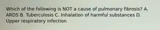 Which of the following is NOT a cause of pulmonary fibrosis? A. ARDS B. Tuberculosis C. Inhalation of harmful substances D. Upper respiratory infection