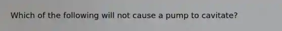 Which of the following will not cause a pump to cavitate?