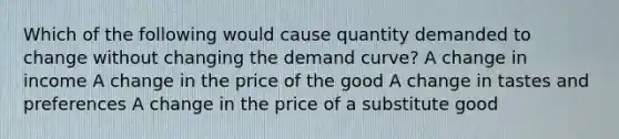 Which of the following would cause quantity demanded to change without changing the demand curve? A change in income A change in the price of the good A change in tastes and preferences A change in the price of a substitute good