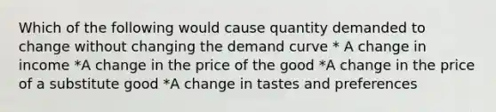 Which of the following would cause quantity demanded to change without changing the demand curve * A change in income *A change in the price of the good *A change in the price of a substitute good *A change in tastes and preferences