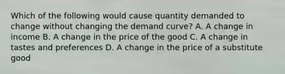 Which of the following would cause quantity demanded to change without changing the demand curve? A. A change in income B. A change in the price of the good C. A change in tastes and preferences D. A change in the price of a substitute good