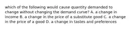 which of the following would cause quantity demanded to change without changing the demand curve? A. a change in income B. a change in the price of a substitute good C. a change in the price of a good D. a change in tastes and preferences