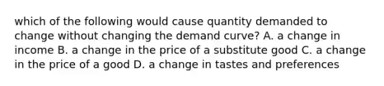 which of the following would cause quantity demanded to change without changing the demand curve? A. a change in income B. a change in the price of a substitute good C. a change in the price of a good D. a change in tastes and preferences