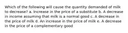 Which of the following will cause the quantity demanded of milk to decrease?​​ a. Increase in the price of a substitute b. A decrease in income assuming that milk is a normal good c. A decrease in the price of milk​ d. An increase in the price of milk​ e. A decrease in the price of a complementary good​