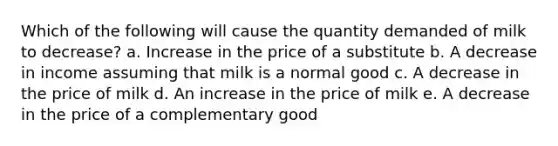 Which of the following will cause the quantity demanded of milk to decrease?​​ a. Increase in the price of a substitute b. A decrease in income assuming that milk is a normal good c. A decrease in the price of milk​ d. An increase in the price of milk​ e. A decrease in the price of a complementary good​