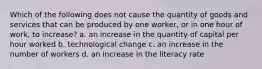 Which of the following does not cause the quantity of goods and services that can be produced by one worker, or in one hour of work, to increase? a. an increase in the quantity of capital per hour worked b. technological change c. an increase in the number of workers d. an increase in the literacy rate