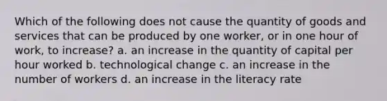 Which of the following does not cause the quantity of goods and services that can be produced by one worker, or in one hour of work, to increase? a. an increase in the quantity of capital per hour worked b. technological change c. an increase in the number of workers d. an increase in the literacy rate