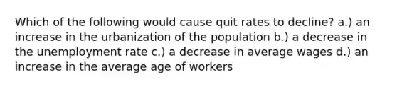 Which of the following would cause quit rates to decline? a.) an increase in the urbanization of the population b.) a decrease in the unemployment rate c.) a decrease in average wages d.) an increase in the average age of workers