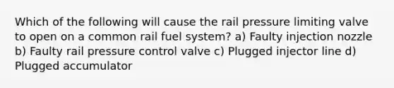 Which of the following will cause the rail pressure limiting valve to open on a common rail fuel system? a) Faulty injection nozzle b) Faulty rail pressure control valve c) Plugged injector line d) Plugged accumulator