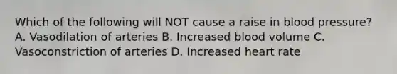 Which of the following will NOT cause a raise in blood pressure? A. Vasodilation of arteries B. Increased blood volume C. Vasoconstriction of arteries D. Increased heart rate