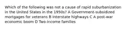 Which of the following was not a cause of rapid suburbanization in the United States in the 1950s? A Government-subsidized mortgages for veterans B Interstate highways C A post-war economic boom D Two-income families