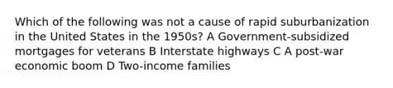 Which of the following was not a cause of rapid suburbanization in the United States in the 1950s? A Government-subsidized mortgages for veterans B Interstate highways C A post-war economic boom D Two-income families