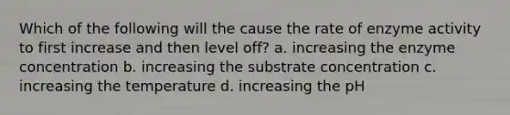 Which of the following will the cause the rate of enzyme activity to first increase and then level off? a. increasing the enzyme concentration b. increasing the substrate concentration c. increasing the temperature d. increasing the pH