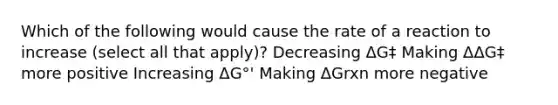 Which of the following would cause the rate of a reaction to increase (select all that apply)? Decreasing ΔG‡ Making ΔΔG‡ more positive Increasing ΔG°' Making ΔGrxn more negative