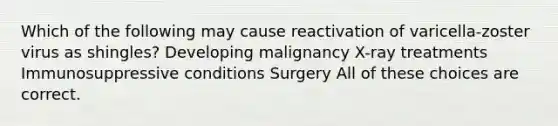 Which of the following may cause reactivation of varicella-zoster virus as shingles? Developing malignancy X-ray treatments Immunosuppressive conditions Surgery All of these choices are correct.