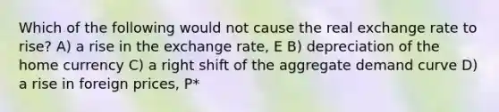 Which of the following would not cause the real exchange rate to rise? A) a rise in the exchange rate, E B) depreciation of the home currency C) a right shift of the aggregate demand curve D) a rise in foreign prices, P*