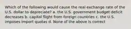 Which of the following would cause the real exchange rate of the U.S. dollar to depreciate? a. the U.S. government budget deficit decreases b. capital flight from foreign countries c. the U.S. imposes import quotas d. None of the above is correct