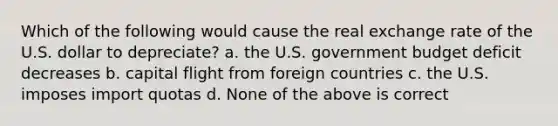 Which of the following would cause the real exchange rate of the U.S. dollar to depreciate? a. the U.S. government budget deficit decreases b. capital flight from foreign countries c. the U.S. imposes import quotas d. None of the above is correct