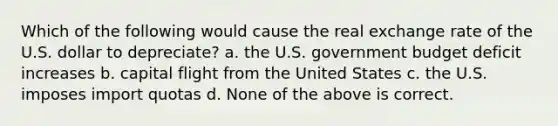 Which of the following would cause the real exchange rate of the U.S. dollar to depreciate? a. the U.S. government budget deficit increases b. capital flight from the United States c. the U.S. imposes import quotas d. None of the above is correct.