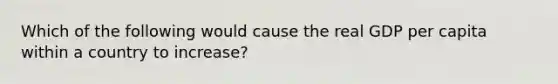 Which of the following would cause the real GDP per capita within a country to increase?