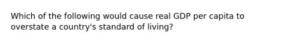 Which of the following would cause real GDP per capita to overstate a country's standard of living?