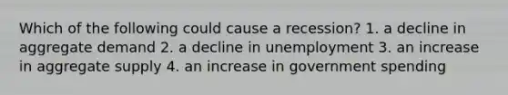 Which of the following could cause a recession? 1. a decline in aggregate demand 2. a decline in unemployment 3. an increase in aggregate supply 4. an increase in government spending