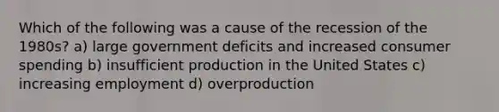 Which of the following was a cause of the recession of the 1980s? a) large government deficits and increased consumer spending b) insufficient production in the United States c) increasing employment d) overproduction