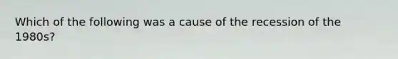 Which of the following was a cause of the recession of the 1980s?