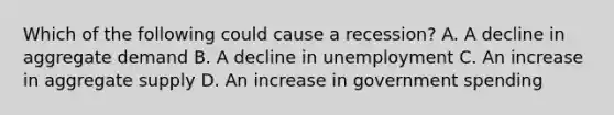 Which of the following could cause a recession? A. A decline in aggregate demand B. A decline in unemployment C. An increase in aggregate supply D. An increase in government spending
