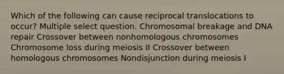 Which of the following can cause reciprocal translocations to occur? Multiple select question. Chromosomal breakage and DNA repair Crossover between nonhomologous chromosomes Chromosome loss during meiosis II Crossover between homologous chromosomes Nondisjunction during meiosis I