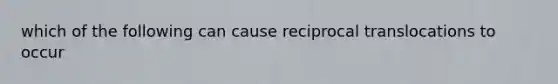 which of the following can cause reciprocal translocations to occur