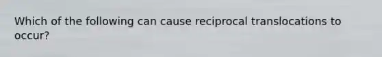 Which of the following can cause reciprocal translocations to occur?