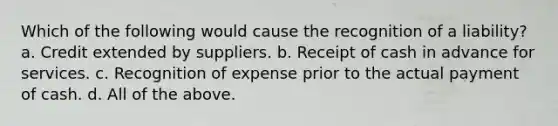 Which of the following would cause the recognition of a liability? a. Credit extended by suppliers. b. Receipt of cash in advance for services. c. Recognition of expense prior to the actual payment of cash. d. All of the above.