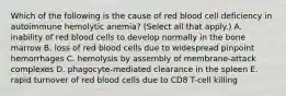 Which of the following is the cause of red blood cell deficiency in autoimmune hemolytic anemia? (Select all that apply.) A. inability of red blood cells to develop normally in the bone marrow B. loss of red blood cells due to widespread pinpoint hemorrhages C. hemolysis by assembly of membrane-attack complexes D. phagocyte-mediated clearance in the spleen E. rapid turnover of red blood cells due to CD8 T-cell killing