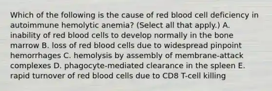 Which of the following is the cause of red blood cell deficiency in autoimmune hemolytic anemia? (Select all that apply.) A. inability of red blood cells to develop normally in the bone marrow B. loss of red blood cells due to widespread pinpoint hemorrhages C. hemolysis by assembly of membrane-attack complexes D. phagocyte-mediated clearance in the spleen E. rapid turnover of red blood cells due to CD8 T-cell killing