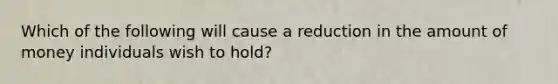 Which of the following will cause a reduction in the amount of money individuals wish to​ hold?