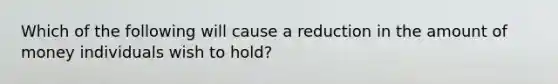 Which of the following will cause a reduction in the amount of money individuals wish to hold?