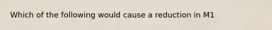 Which of the following would cause a reduction in M1