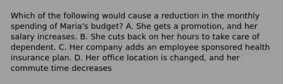 Which of the following would cause a reduction in the monthly spending of Maria's budget? A. She gets a promotion, and her salary increases. B. She cuts back on her hours to take care of dependent. C. Her company adds an employee sponsored health insurance plan. D. Her office location is changed, and her commute time decreases